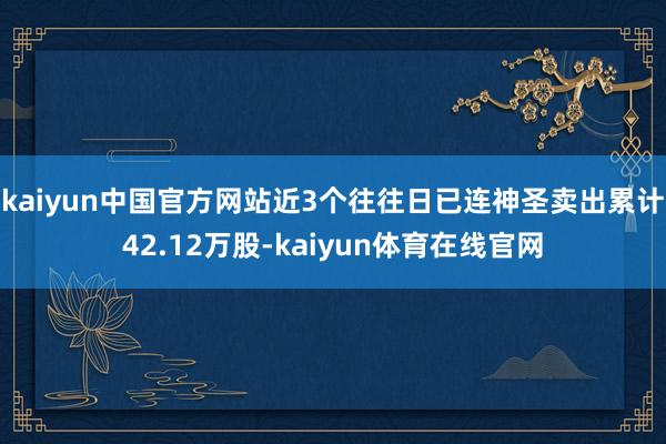 kaiyun中国官方网站近3个往往日已连神圣卖出累计42.12万股-kaiyun体育在线官网