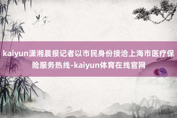 kaiyun潇湘晨报记者以市民身份接洽上海市医疗保险服务热线-kaiyun体育在线官网