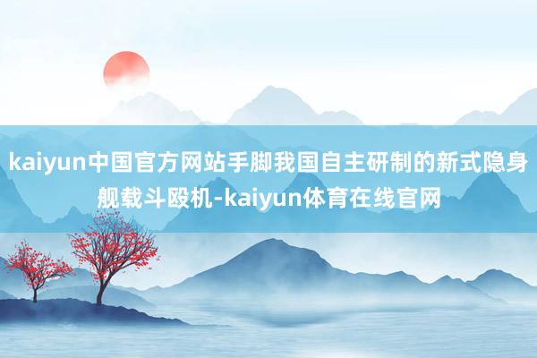 kaiyun中国官方网站手脚我国自主研制的新式隐身舰载斗殴机-kaiyun体育在线官网