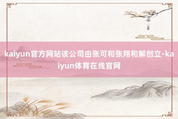 kaiyun官方网站该公司由张可和张翔和解创立-kaiyun体育在线官网