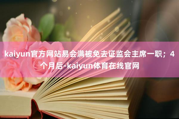 kaiyun官方网站易会满被免去证监会主席一职；4个月后-kaiyun体育在线官网