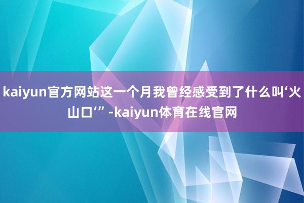 kaiyun官方网站这一个月我曾经感受到了什么叫‘火山口’”-kaiyun体育在线官网
