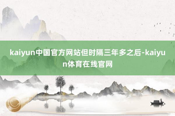 kaiyun中国官方网站　　但时隔三年多之后-kaiyun体育在线官网