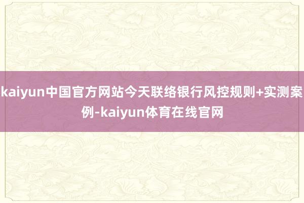 kaiyun中国官方网站今天联络银行风控规则+实测案例-kaiyun体育在线官网