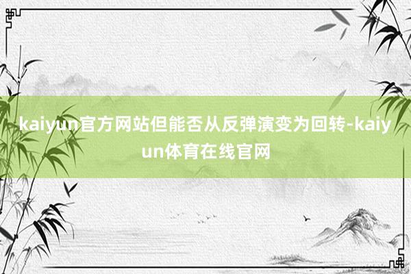 kaiyun官方网站但能否从反弹演变为回转-kaiyun体育在线官网
