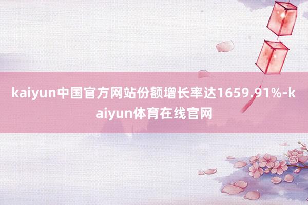 kaiyun中国官方网站份额增长率达1659.91%-kaiyun体育在线官网