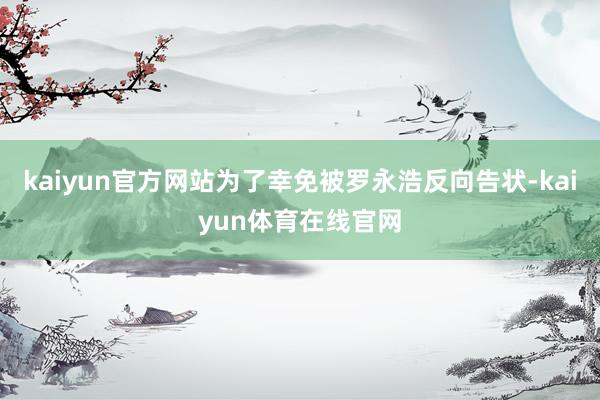 kaiyun官方网站为了幸免被罗永浩反向告状-kaiyun体育在线官网