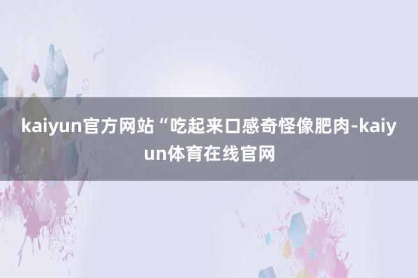 kaiyun官方网站“吃起来口感奇怪像肥肉-kaiyun体育在线官网