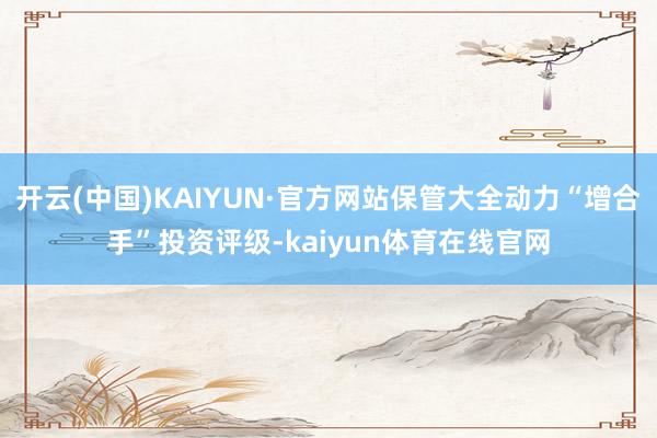 开云(中国)KAIYUN·官方网站保管大全动力“增合手”投资评级-kaiyun体育在线官网