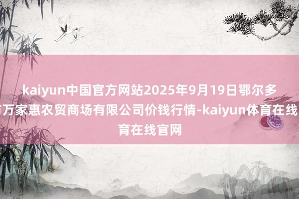 kaiyun中国官方网站2025年9月19日鄂尔多斯市万家惠农贸商场有限公司价钱行情-kaiyun体育在线官网