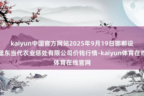 kaiyun中国官方网站2025年9月19日邯郸设立区滏东当代农业惩处有限公司价钱行情-kaiyun体育在线官网