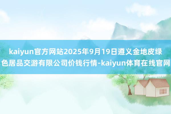 kaiyun官方网站2025年9月19日遵义金地皮绿色居品交游有限公司价钱行情-kaiyun体育在线官网