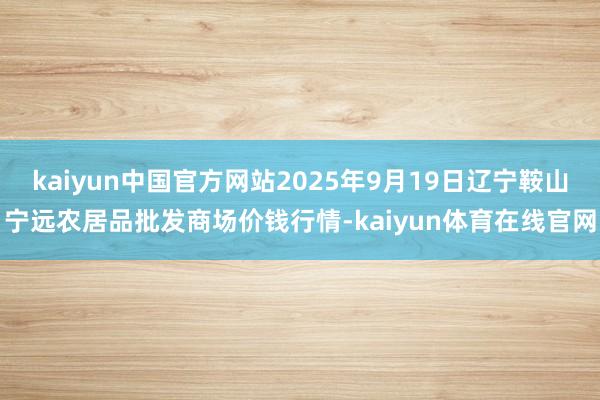 kaiyun中国官方网站2025年9月19日辽宁鞍山宁远农居品批发商场价钱行情-kaiyun体育在线官网