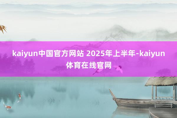 kaiyun中国官方网站 　　2025年上半年-kaiyun体育在线官网