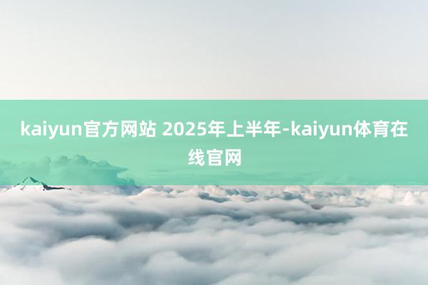 kaiyun官方网站 　　2025年上半年-kaiyun体育在线官网