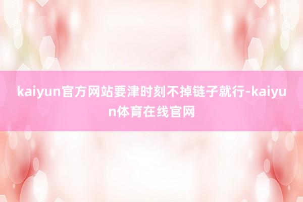 kaiyun官方网站要津时刻不掉链子就行-kaiyun体育在线官网