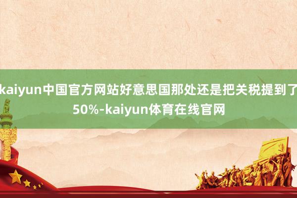 kaiyun中国官方网站好意思国那处还是把关税提到了50%-kaiyun体育在线官网
