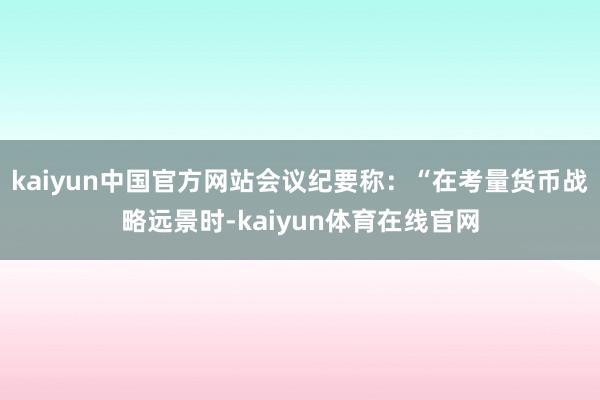 kaiyun中国官方网站会议纪要称：“在考量货币战略远景时-kaiyun体育在线官网