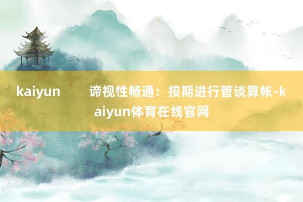 kaiyun        谛视性畅通：按期进行管谈算帐-kaiyun体育在线官网
