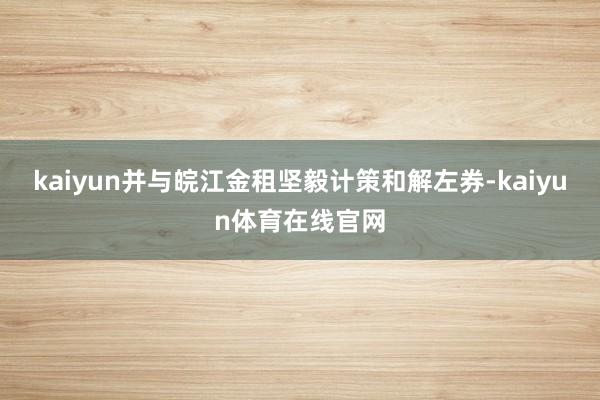 kaiyun并与皖江金租坚毅计策和解左券-kaiyun体育在线官网
