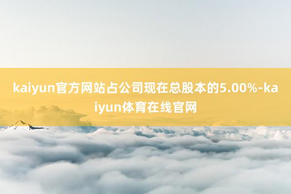 kaiyun官方网站占公司现在总股本的5.00%-kaiyun体育在线官网