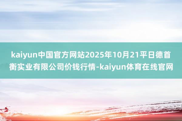 kaiyun中国官方网站2025年10月21平日德首衡实业有限公司价钱行情-kaiyun体育在线官网