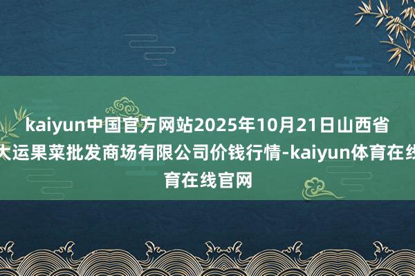 kaiyun中国官方网站2025年10月21日山西省朔州大运果菜批发商场有限公司价钱行情-kaiyun体育在线官网