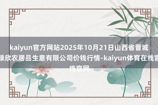 kaiyun官方网站2025年10月21日山西省晋城市绿欣农居品生意有限公司价钱行情-kaiyun体