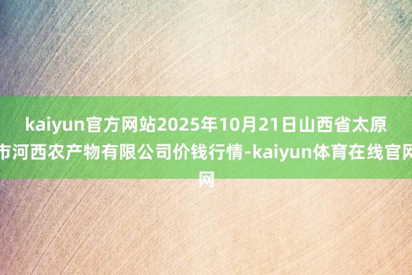 kaiyun官方网站2025年10月21日山西省太原市河西农产物有限公司价钱行情-kaiyun体育在