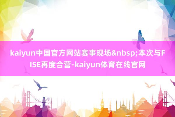 kaiyun中国官方网站　　赛事现场　　本次与FISE再度合营-kaiyun体育在线官网