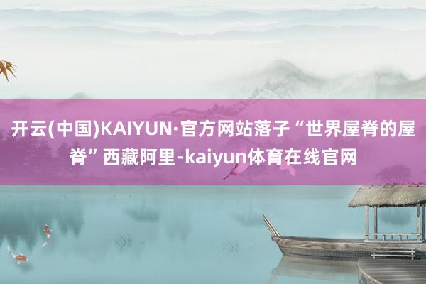 开云(中国)KAIYUN·官方网站落子“世界屋脊的屋脊”西藏阿里-kaiyun体育在线官网