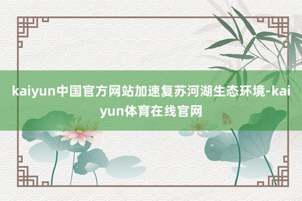 kaiyun中国官方网站加速复苏河湖生态环境-kaiyun体育在线官网