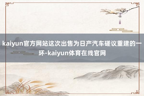 kaiyun官方网站这次出售为日产汽车磋议重建的一环-kaiyun体育在线官网