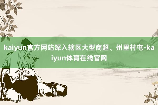 kaiyun官方网站深入辖区大型商超、州里村屯-kaiyun体育在线官网