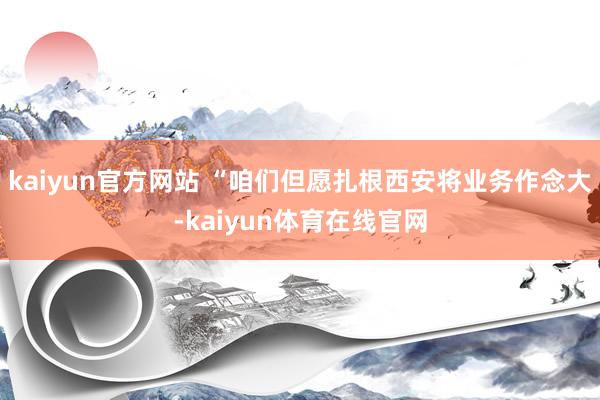 kaiyun官方网站 “咱们但愿扎根西安将业务作念大-kaiyun体育在线官网