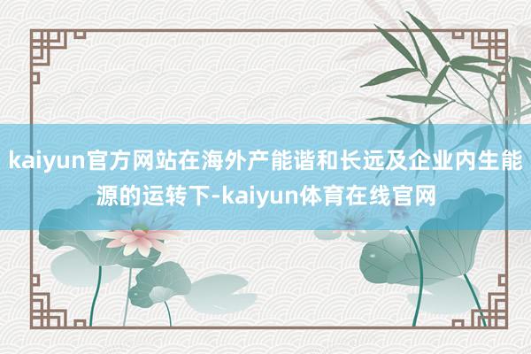 kaiyun官方网站在海外产能谐和长远及企业内生能源的运转下-kaiyun体育在线官网
