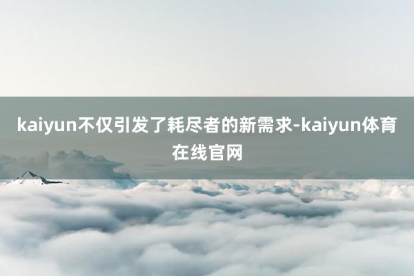 kaiyun不仅引发了耗尽者的新需求-kaiyun体育在线官网