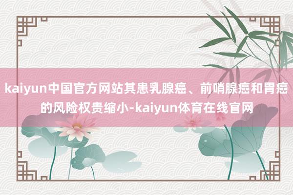 kaiyun中国官方网站其患乳腺癌、前哨腺癌和胃癌的风险权贵缩小-kaiyun体育在线官网