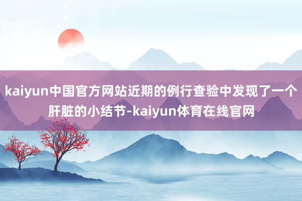 kaiyun中国官方网站近期的例行查验中发现了一个肝脏的小结节-kaiyun体育在线官网