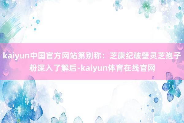 kaiyun中国官方网站第别称：芝康纪破壁灵芝孢子粉深入了解后-kaiyun体育在线官网