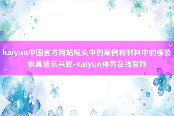 kaiyun中国官方网站镜头中的案例和材料中的领会极具警示兴致-kaiyun体育在线官网