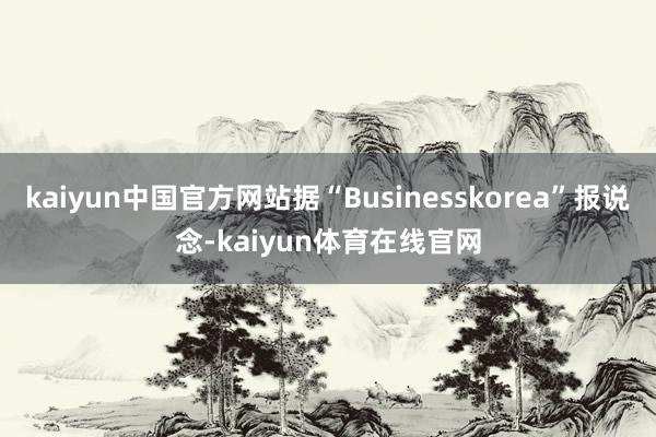 kaiyun中国官方网站据“Businesskorea”报说念-kaiyun体育在线官网