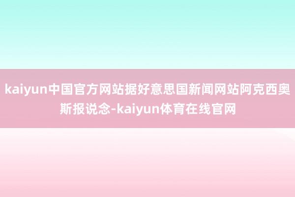 kaiyun中国官方网站据好意思国新闻网站阿克西奥斯报说念-kaiyun体育在线官网