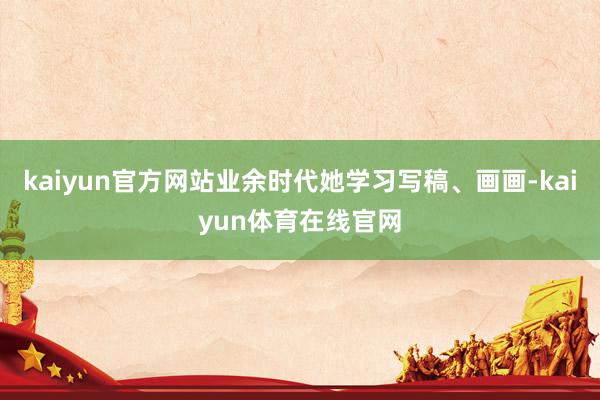 kaiyun官方网站业余时代她学习写稿、画画-kaiyun体育在线官网