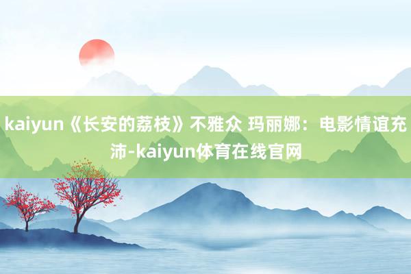 kaiyun《长安的荔枝》不雅众 玛丽娜：电影情谊充沛-kaiyun体育在线官网