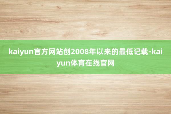 kaiyun官方网站创2008年以来的最低记载-kaiyun体育在线官网