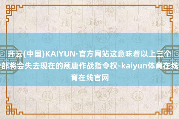 开云(中国)KAIYUN·官方网站这意味着以上三个司令部将会失去现在的颓唐作战指令权-kaiyun体
