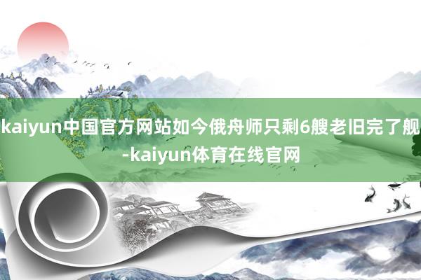 kaiyun中国官方网站如今俄舟师只剩6艘老旧完了舰-kaiyun体育在线官网