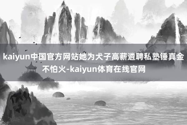 kaiyun中国官方网站她为犬子高薪遴聘私塾锤真金不怕火-kaiyun体育在线官网