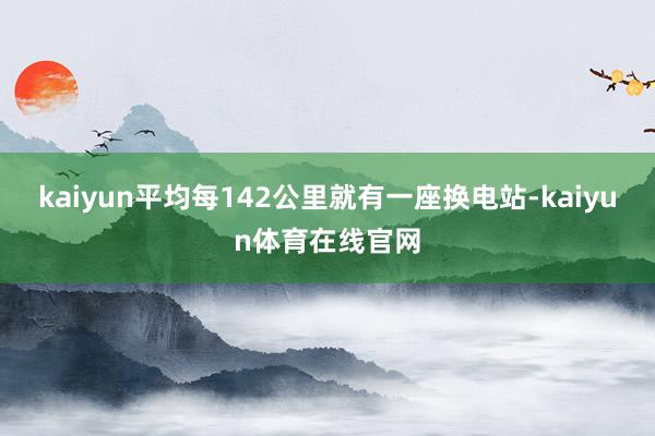 kaiyun平均每142公里就有一座换电站-kaiyun体育在线官网